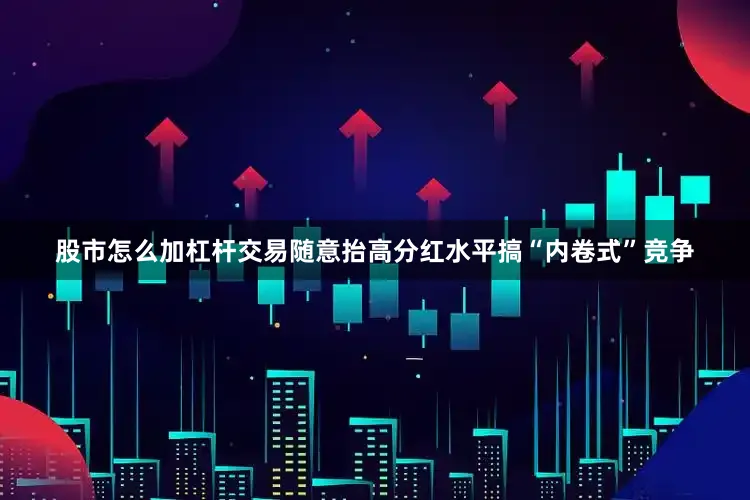 股市怎么加杠杆交易随意抬高分红水平搞“内卷式”竞争