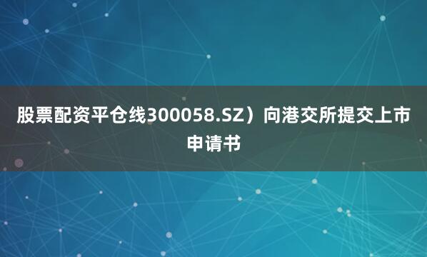 股票配资平仓线300058.SZ）向港交所提交上市申请书