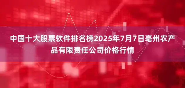 中国十大股票软件排名榜2025年7月7日亳州农产品有限责任公司价格行情