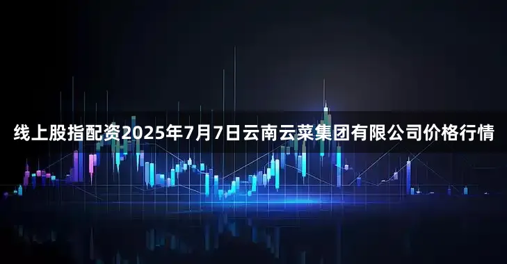 线上股指配资2025年7月7日云南云菜集团有限公司价格行情