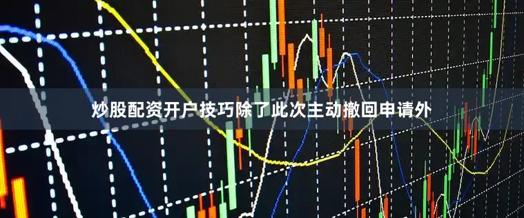 炒股配资开户技巧除了此次主动撤回申请外