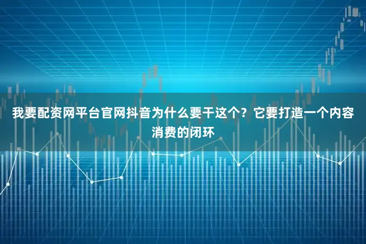 我要配资网平台官网抖音为什么要干这个？它要打造一个内容消费的闭环