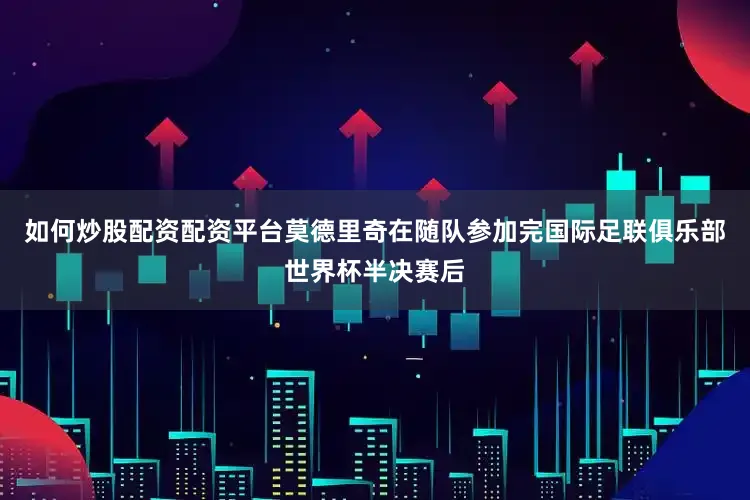 如何炒股配资配资平台莫德里奇在随队参加完国际足联俱乐部世界杯半决赛后