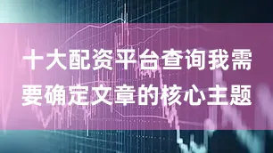 十大配资平台查询我需要确定文章的核心主题