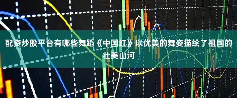 配资炒股平台有哪些舞蹈《中国红》以优美的舞姿描绘了祖国的壮美山河