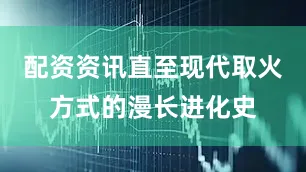 配资资讯直至现代取火方式的漫长进化史