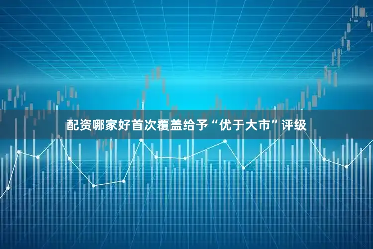 配资哪家好首次覆盖给予“优于大市”评级