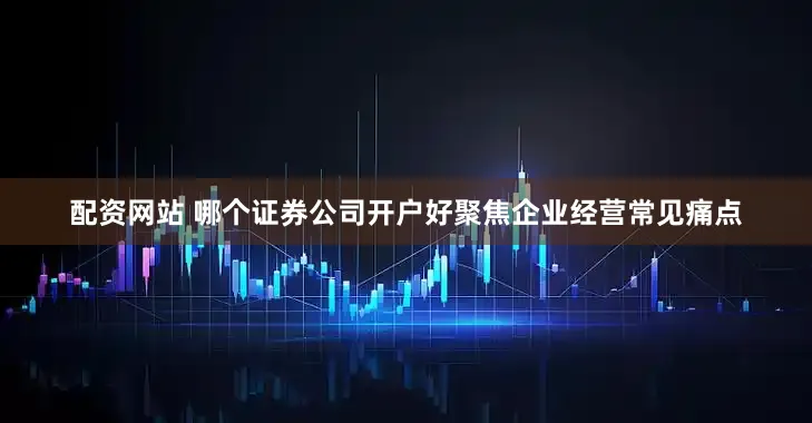 配资网站 哪个证券公司开户好聚焦企业经营常见痛点