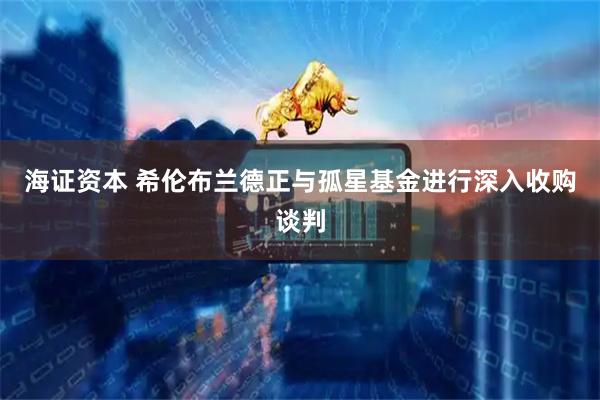 海证资本 希伦布兰德正与孤星基金进行深入收购谈判