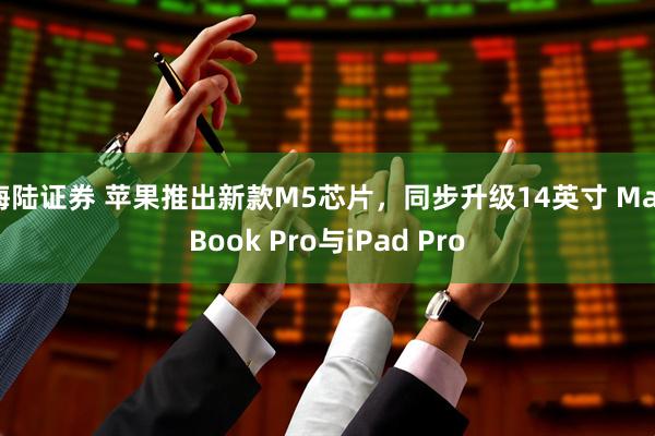 海陆证券 苹果推出新款M5芯片，同步升级14英寸 MacBook Pro与iPad Pro