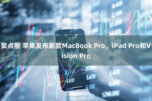 聚点股 苹果发布新款MacBook Pro、iPad Pro和Vision Pro