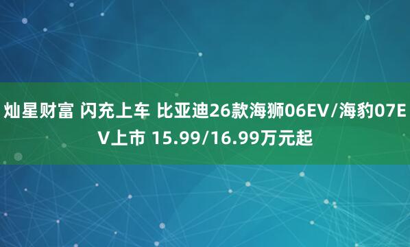 灿星财富 闪充上车 比亚迪26款海狮06EV/海豹07EV上市 15.99/16.99万元起