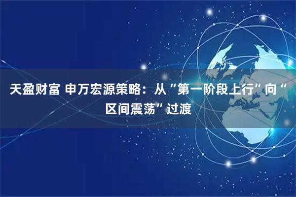 天盈财富 申万宏源策略：从“第一阶段上行”向“区间震荡”过渡