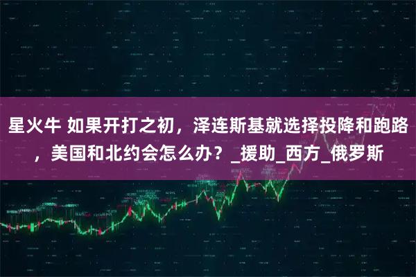 星火牛 如果开打之初,泽连斯基就选择投降和跑路,美国和北约会怎么办?_援助_西方_俄罗斯