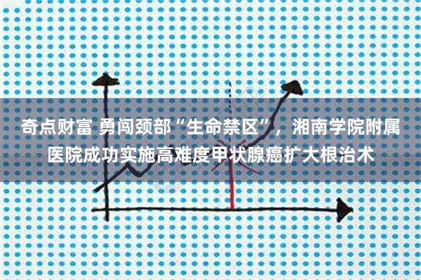 奇点财富 勇闯颈部“生命禁区”，湘南学院附属医院成功实施高难度甲状腺癌扩大根治术