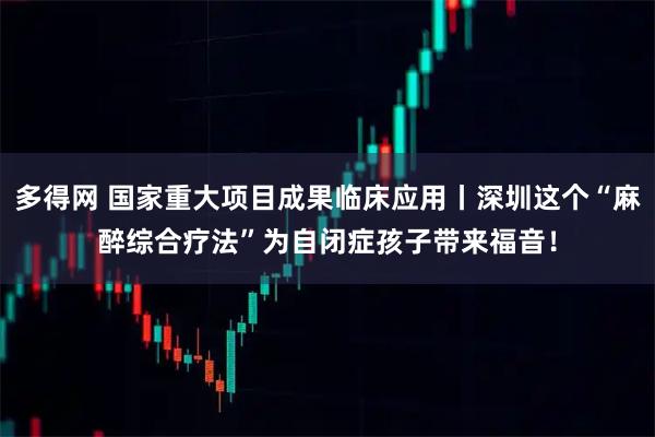 多得网 国家重大项目成果临床应用丨深圳这个“麻醉综合疗法”为自闭症孩子带来福音！