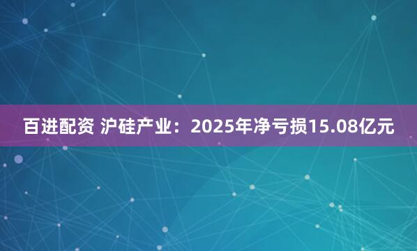 百进配资 沪硅产业：2025年净亏损15.08亿元