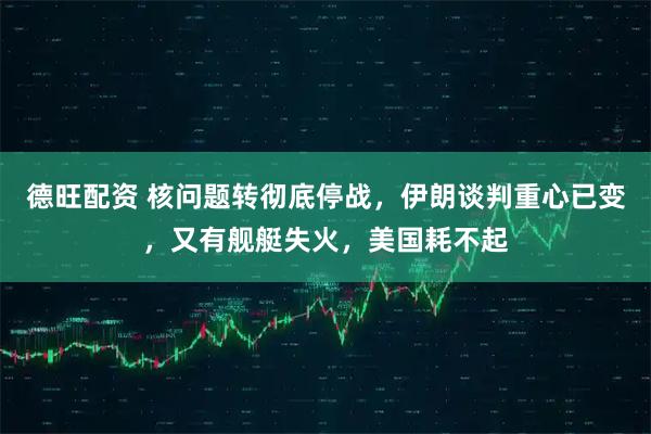 德旺配资 核问题转彻底停战，伊朗谈判重心已变，又有舰艇失火，美国耗不起