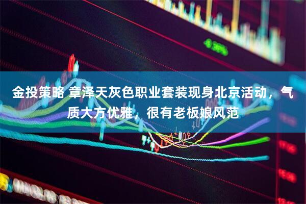 金投策略 章泽天灰色职业套装现身北京活动，气质大方优雅，很有老板娘风范