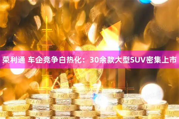 荣利通 车企竞争白热化：30余款大型SUV密集上市