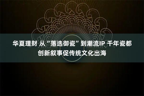 华夏理财 从“落选御瓷”到潮流IP 千年瓷都创新叙事促传统文化出海