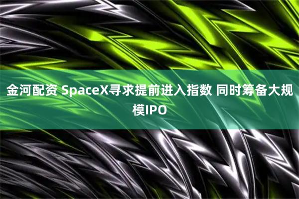 金河配资 SpaceX寻求提前进入指数 同时筹备大规模IPO