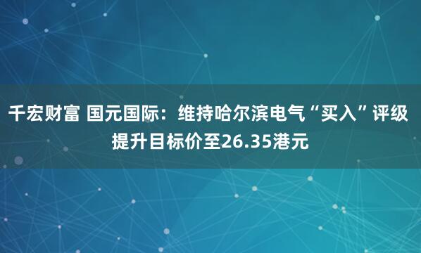 千宏财富 国元国际：维持哈尔滨电气“买入”评级 提升目标价至26.35港元