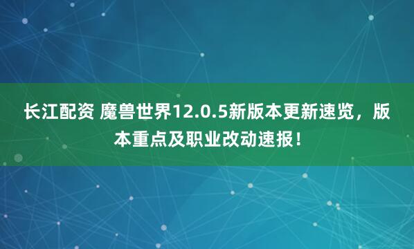 长江配资 魔兽世界12.0.5新版本更新速览，版本重点及职业改动速报！
