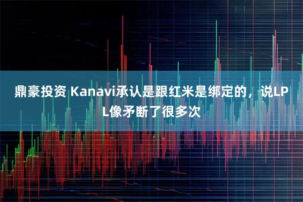 鼎豪投资 Kanavi承认是跟红米是绑定的，说LPL像矛断了很多次