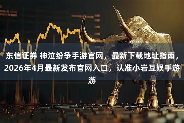 东信证券 神泣纷争手游官网，最新下载地址指南，2026年4月最新发布官网入口，认准小岩互娱手游