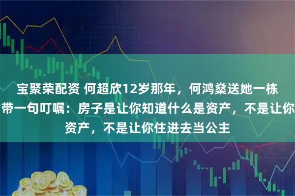 宝聚荣配资 何超欣12岁那年，何鸿燊送她一栋伦敦豪宅，附带一句叮嘱：房子是让你知道什么是资产，不是让你住进去当公主