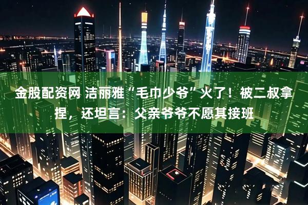 金股配资网 洁丽雅“毛巾少爷”火了！被二叔拿捏，还坦言：父亲爷爷不愿其接班