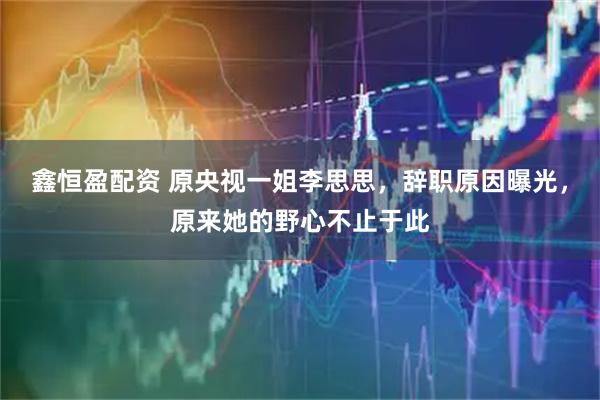 鑫恒盈配资 原央视一姐李思思，辞职原因曝光，原来她的野心不止于此