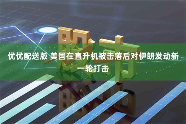 优优配送版 美国在直升机被击落后对伊朗发动新一轮打击