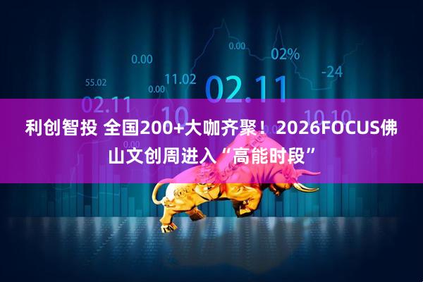 利创智投 全国200+大咖齐聚！2026FOCUS佛山文创周进入“高能时段”