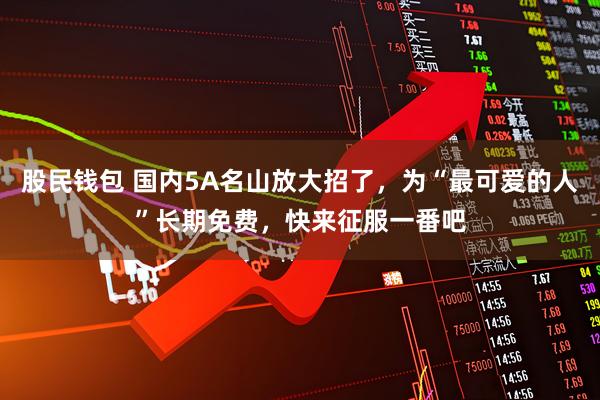 股民钱包 国内5A名山放大招了,为“最可爱的人”长期免费,快来征服一番吧