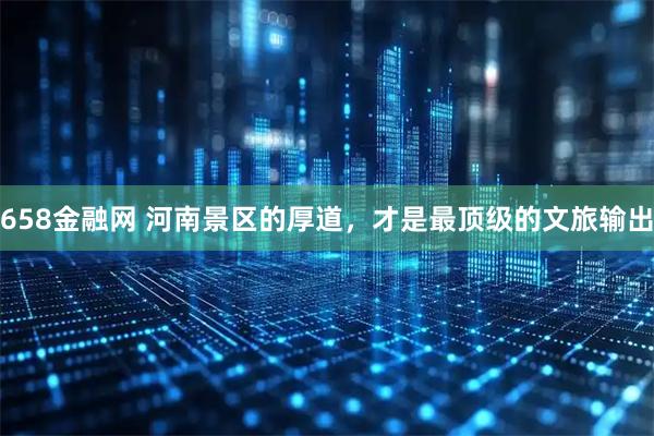 658金融网 河南景区的厚道，才是最顶级的文旅输出