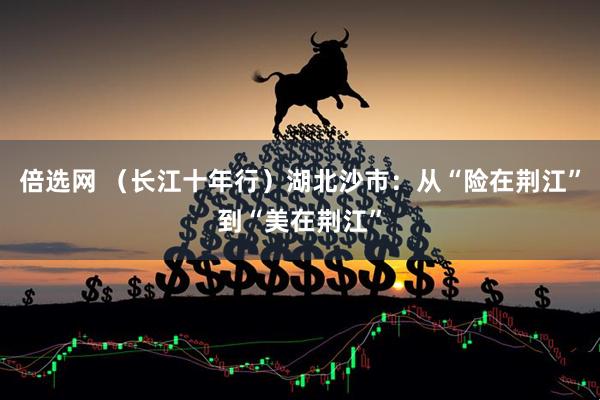 倍选网 （长江十年行）湖北沙市：从“险在荆江”到“美在荆江”