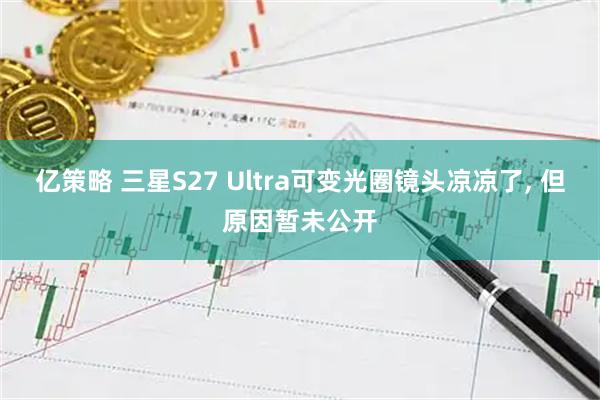 亿策略 三星S27 Ultra可变光圈镜头凉凉了, 但原因暂未公开