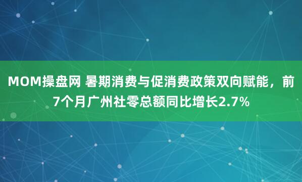 MOM操盘网 暑期消费与促消费政策双向赋能，前7个月广州社零总额同比增长2.7%