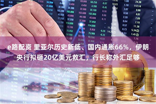 e路配资 里亚尔历史新低、国内通胀66%,伊朗央行拟砸20亿美元救汇,行长称外汇足够
