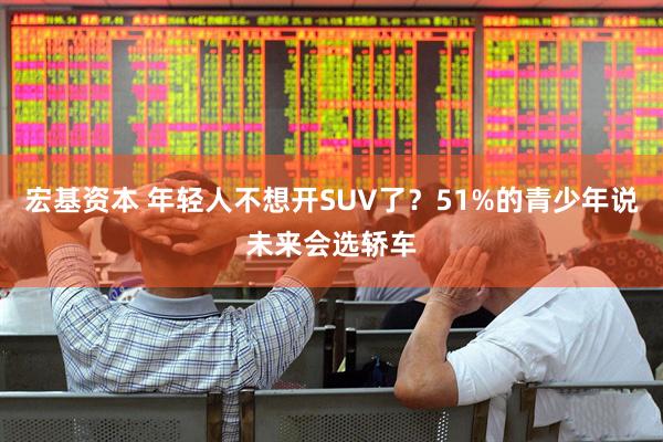 宏基资本 年轻人不想开SUV了？51%的青少年说未来会选轿车