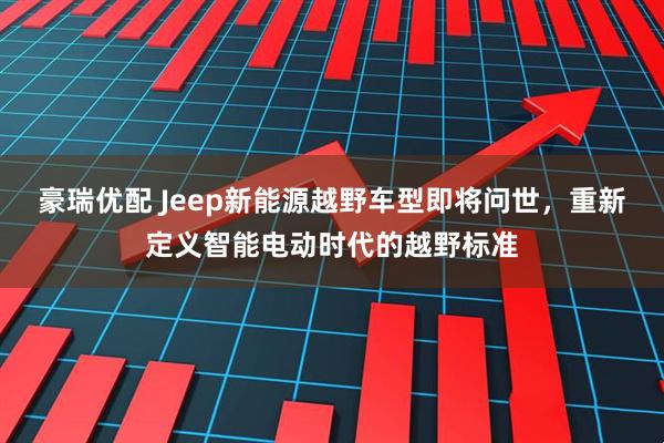 豪瑞优配 Jeep新能源越野车型即将问世，重新定义智能电动时代的越野标准